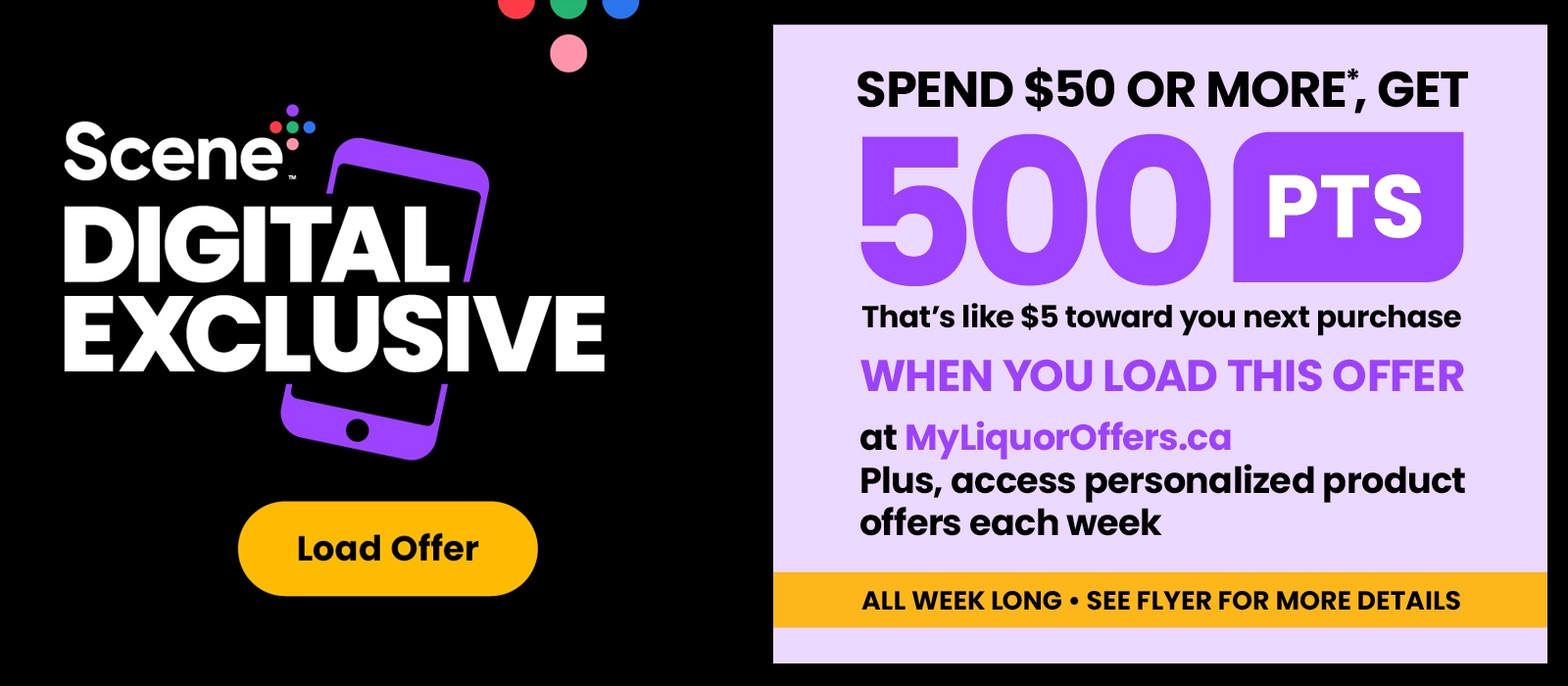 Scene+ Digital Exclusive! Load It to Get It! Spend $50 or more, get 500 PTS when you load this offer at MyLiquorOffers.ca. See flyer for more details.