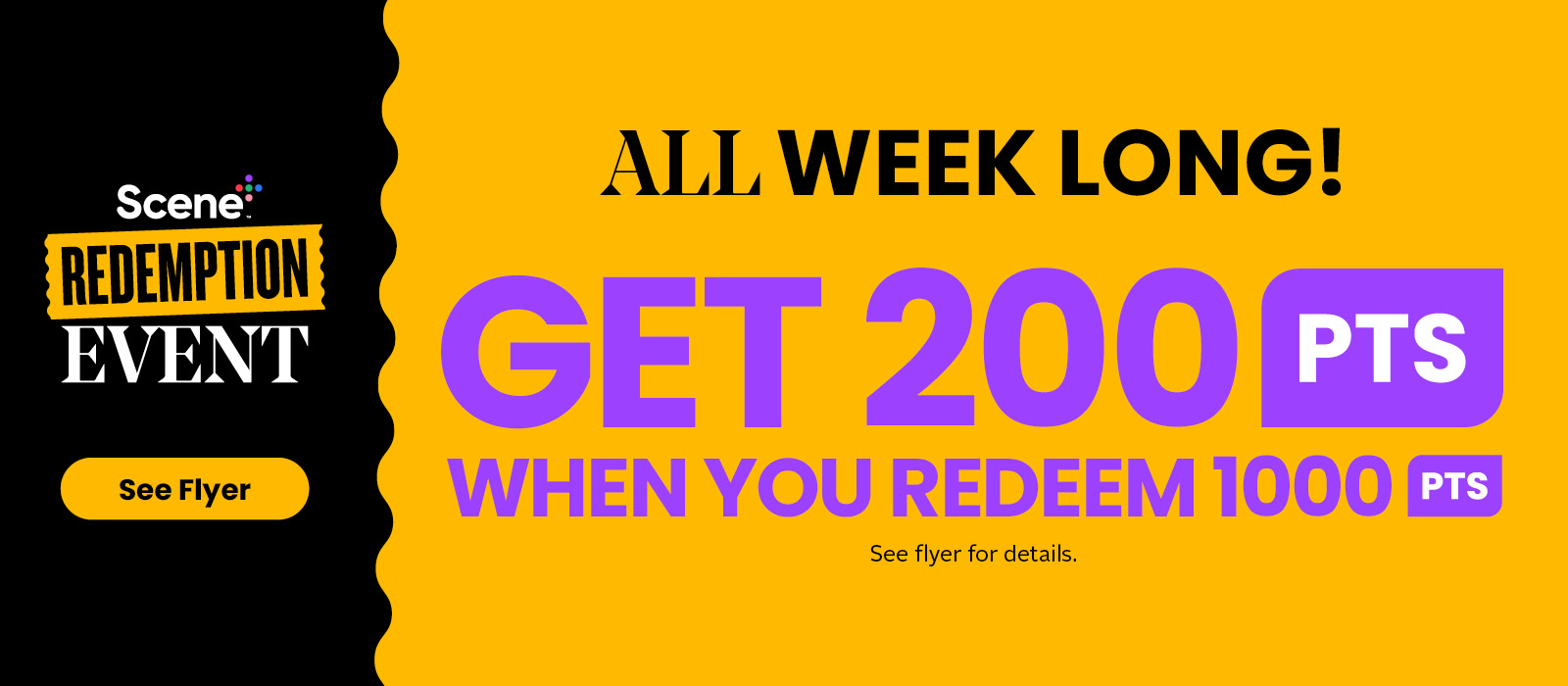 Scene+ Redemption Event. Get 200 Scene+ Points when you redeem 1,000 Scene+ Points this week. 1,000 Scene+ Points = $10 toward your next purchase. See flyer for more details
